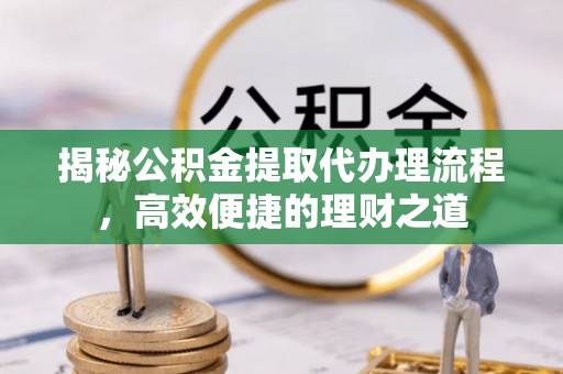 服务揭秘公积金提取代办理流程，高效便捷的理财之道