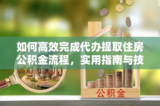 服务如何高效完成代办提取住房公积金流程，实用指南与技巧