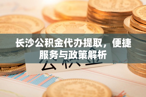 服务长沙公积金代办提取，便捷服务与政策解析