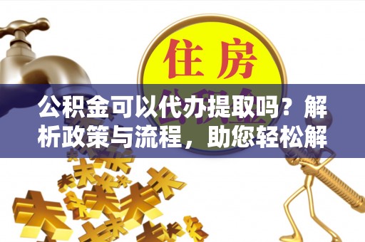 服务公积金可以代办提取吗？解析政策与流程，助您轻松解决疑问