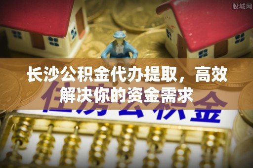 服务长沙公积金代办提取，高效解决你的资金需求