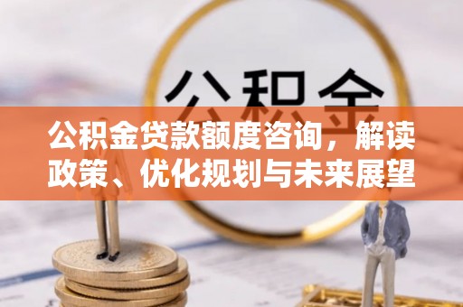 服务公积金贷款额度咨询，解读政策、优化规划与未来展望