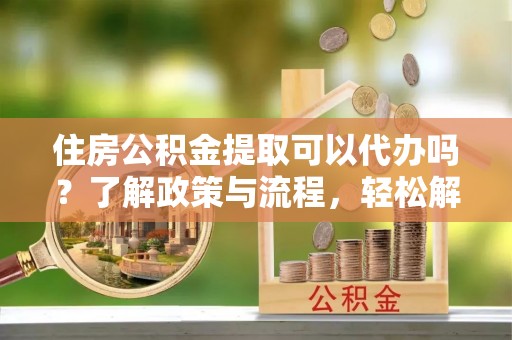 服务住房公积金提取可以代办吗？了解政策与流程，轻松解决疑问