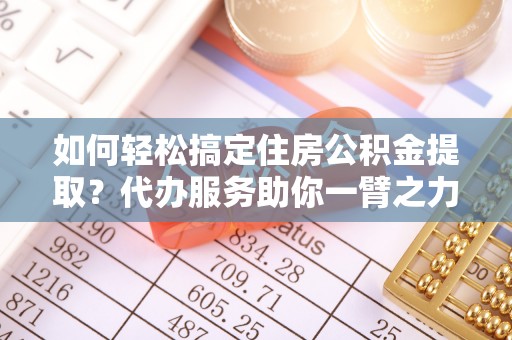 服务如何轻松搞定住房公积金提取？代办服务助你一臂之力