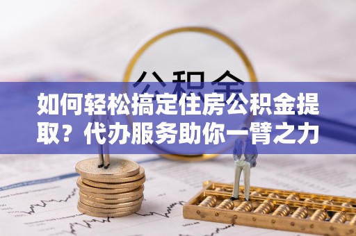 服务如何轻松搞定住房公积金提取？代办服务助你一臂之力