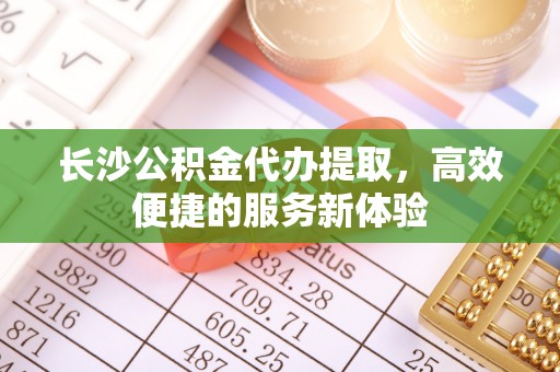 服务长沙公积金代办提取，高效便捷的服务新体验