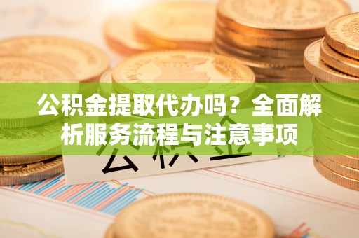服务公积金提取代办吗？全面解析服务流程与注意事项