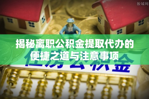 服务揭秘离职公积金提取代办的便捷之道与注意事项
