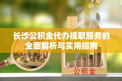服务长沙公积金代办提取服务的全面解析与实用指南