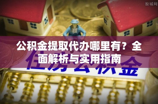 服务公积金提取代办哪里有？全面解析与实用指南