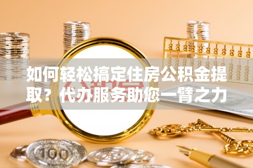 服务如何轻松搞定住房公积金提取？代办服务助您一臂之力