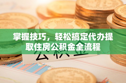 服务掌握技巧，轻松搞定代办提取住房公积金全流程