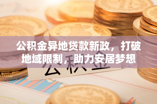 服务公积金异地贷款新政，打破地域限制，助力安居梦想