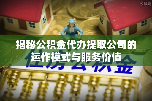 服务揭秘公积金代办提取公司的运作模式与服务价值