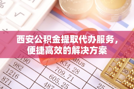 服务西安公积金提取代办服务，便捷高效的解决方案