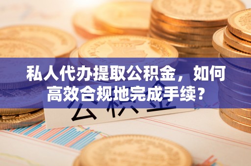 服务私人代办提取公积金，如何高效合规地完成手续？