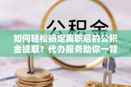 服务如何轻松搞定离职后的公积金提取？代办服务助你一臂之力