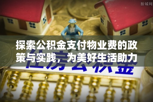 服务探索公积金支付物业费的政策与实践，为美好生活助力