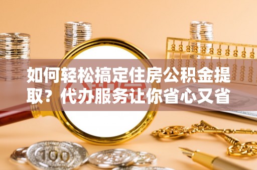 服务如何轻松搞定住房公积金提取？代办服务让你省心又省力