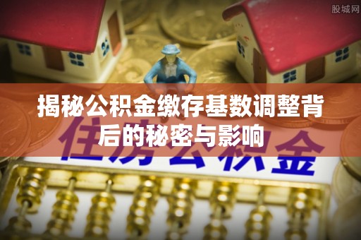 服务揭秘公积金缴存基数调整背后的秘密与影响