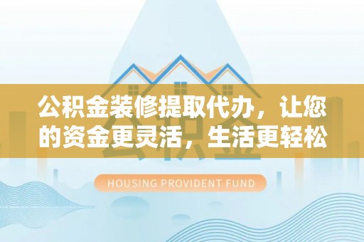 服务公积金装修提取代办，让您的资金更灵活，生活更轻松