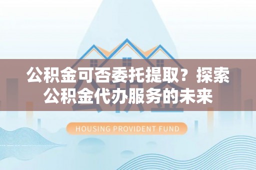 服务公积金可否委托提取？探索公积金代办服务的未来