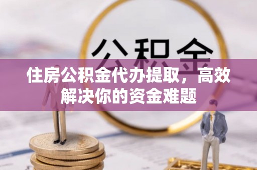 服务住房公积金代办提取，高效解决你的资金难题
