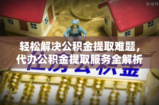 服务轻松解决公积金提取难题，代办公积金提取服务全解析